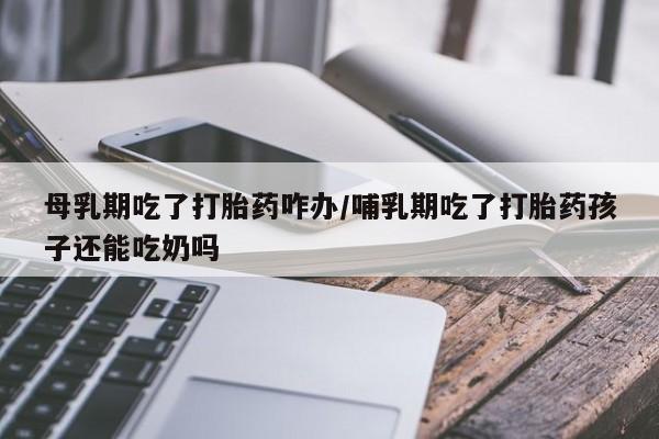 米非司酮片网上购买母乳期吃了打胎药咋办/哺乳期吃了打胎药孩子还能吃奶吗