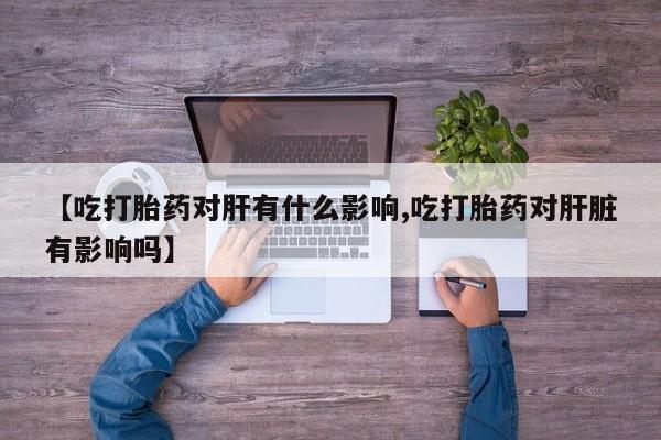 米非司酮片网上购买【吃打胎药对肝有什么影响,吃打胎药对肝脏有影响吗】