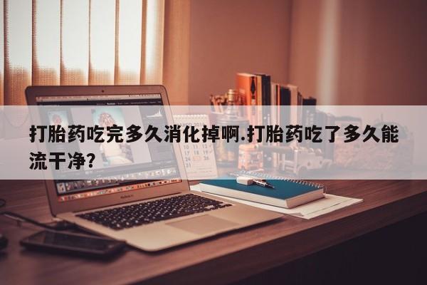 米非司酮片网上购买打胎药吃完多久消化掉啊.打胎药吃了多久能流干净？
