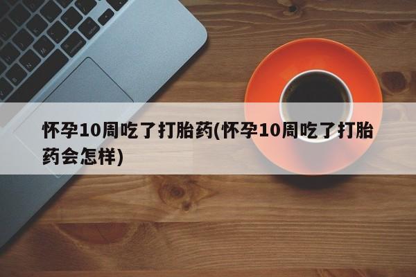 米非司酮片网上购买怀孕10周吃了打胎药(怀孕10周吃了打胎药会怎样)