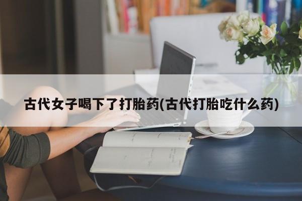 米非司酮片网上购买古代女子喝下了打胎药(古代打胎吃什么药)