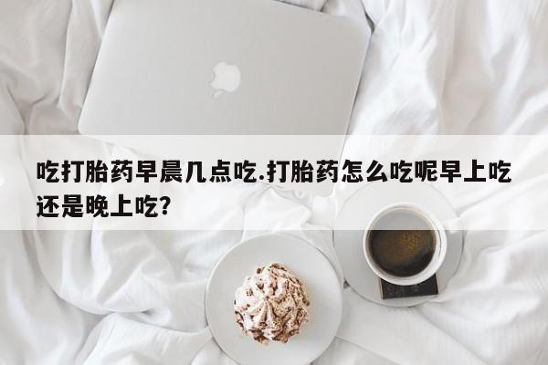 米非司酮片网上购买吃打胎药早晨几点吃.打胎药怎么吃呢早上吃还是晚上吃？