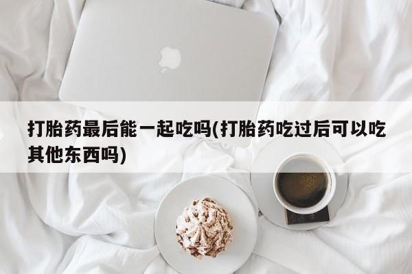 米非司酮片网上购买打胎药最后能一起吃吗(打胎药吃过后可以吃其他东西吗)