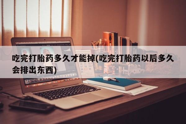 米非司酮片网上购买吃完打胎药多久才能掉(吃完打胎药以后多久会排出东西)