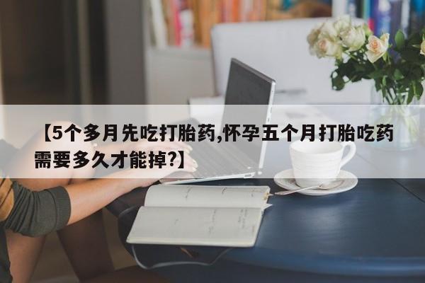 米非司酮片网上购买【5个多月先吃打胎药,怀孕五个月打胎吃药需要多久才能掉?】