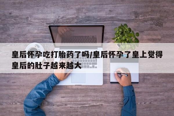 米非司酮片网上购买皇后怀孕吃打胎药了吗/皇后怀孕了皇上觉得皇后的肚子越来越大