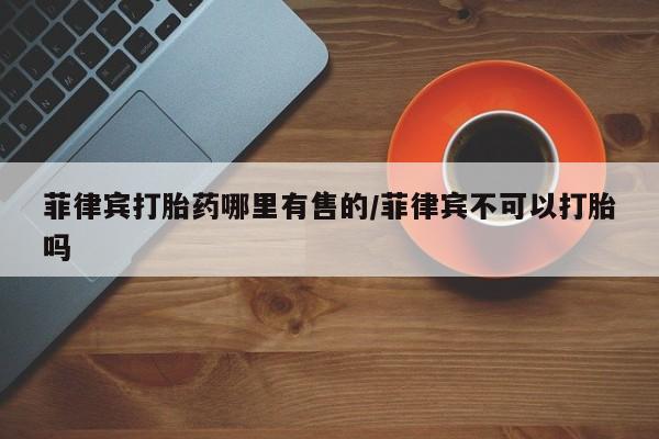 米非司酮片网上购买菲律宾打胎药哪里有售的/菲律宾不可以打胎吗