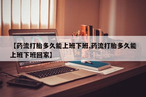 米非司酮片网上购买【药流打胎多久能上班下班,药流打胎多久能上班下班回家】