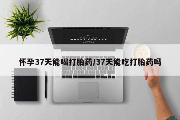 米非司酮片网上购买怀孕37天能喝打胎药/37天能吃打胎药吗