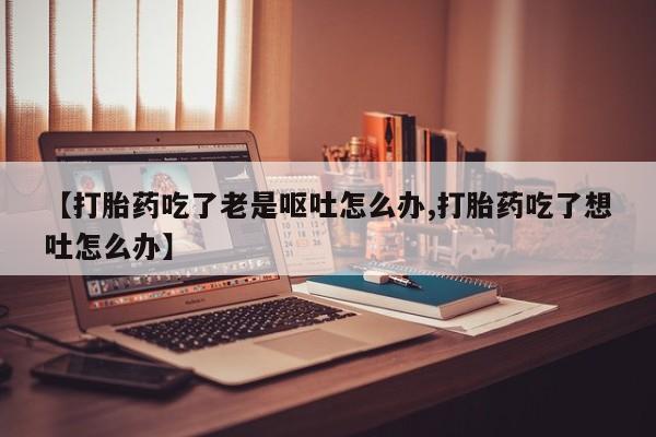 米非司酮片网上购买【打胎药吃了老是呕吐怎么办,打胎药吃了想吐怎么办】