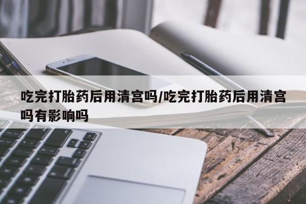 米非司酮片网上购买吃完打胎药后用清宫吗/吃完打胎药后用清宫吗有影响吗
