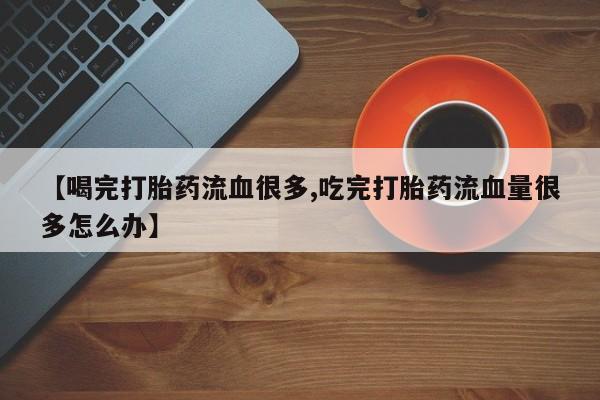 米非司酮片网上购买【喝完打胎药流血很多,吃完打胎药流血量很多怎么办】