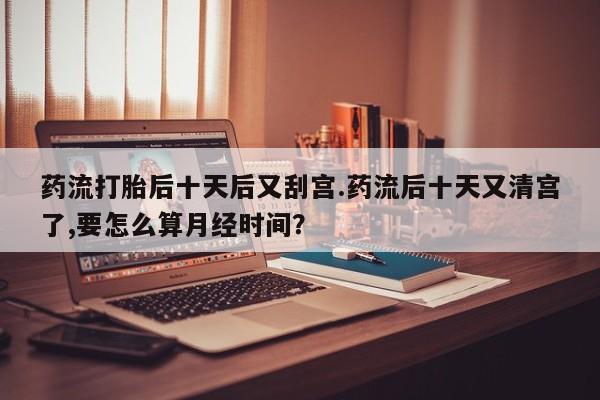 米非司酮片网上购买药流打胎后十天后又刮宫.药流后十天又清宫了,要怎么算月经时间？