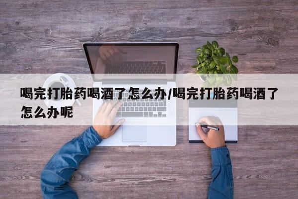 米非司酮片网上购买喝完打胎药喝酒了怎么办/喝完打胎药喝酒了怎么办呢