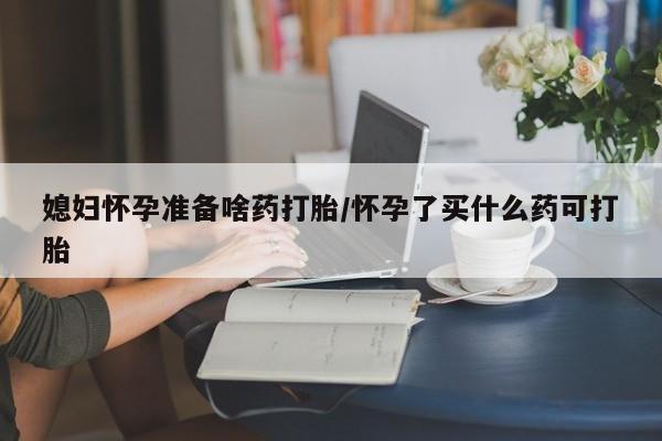 米非司酮片网上购买媳妇怀孕准备啥药打胎/怀孕了买什么药可打胎