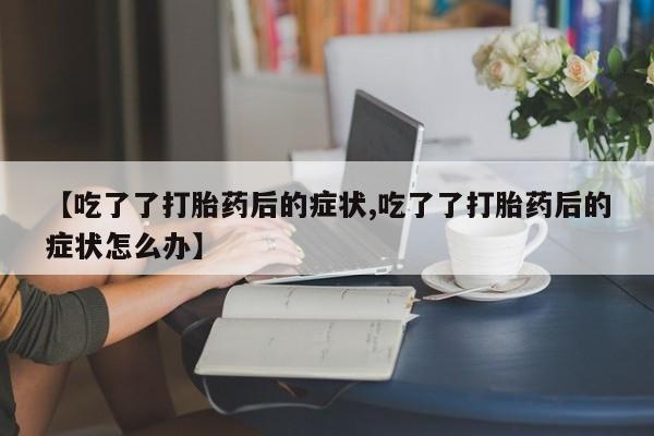 米非司酮片网上购买【吃了了打胎药后的症状,吃了了打胎药后的症状怎么办】